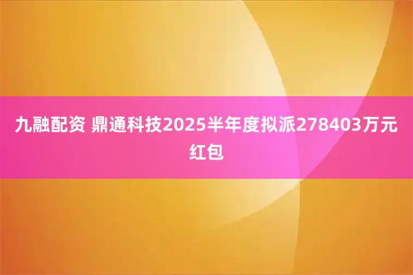 九融配资 鼎通科技2025半年度拟派278403万元红包