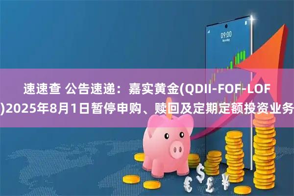 速速查 公告速递：嘉实黄金(QDII-FOF-LOF)2025年8月1日暂停申购、赎回及定期定额投资业务