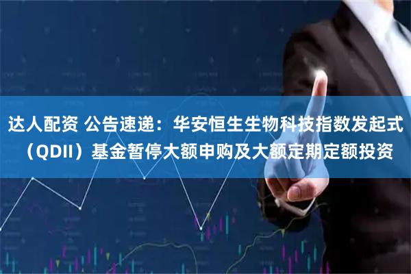 达人配资 公告速递：华安恒生生物科技指数发起式（QDII）基金暂停大额申购及大额定期定额投资