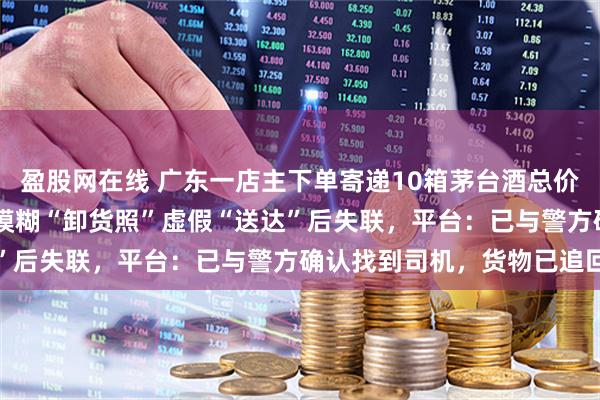盈股网在线 广东一店主下单寄递10箱茅台酒总价超12万元，司机用一张模糊“卸货照”虚假“送达”后失联，平台：已与警方确认找到司机，货物已追回