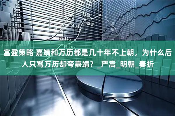 富盈策略 嘉靖和万历都是几十年不上朝，为什么后人只骂万历却夸嘉靖？_严嵩_明朝_奏折