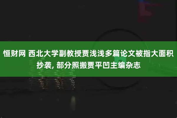 恒财网 西北大学副教授贾浅浅多篇论文被指大面积抄袭, 部分照搬贾平凹主编杂志