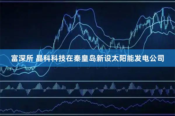 富深所 晶科科技在秦皇岛新设太阳能发电公司