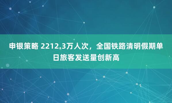 申银策略 2212.3万人次，全国铁路清明假期单日旅客发送量创新高