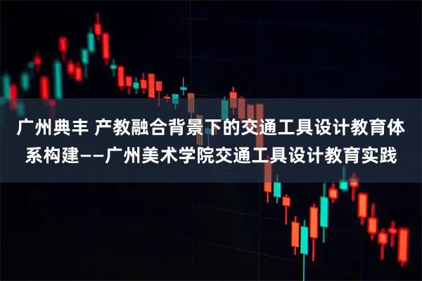 广州典丰 产教融合背景下的交通工具设计教育体系构建——广州美术学院交通工具设计教育实践