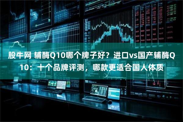 股牛网 辅酶Q10哪个牌子好？进口vs国产辅酶Q10：十个品牌评测，哪款更适合国人体质
